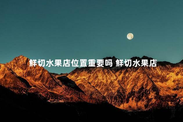 鲜切水果店位置重要吗 鲜切水果店